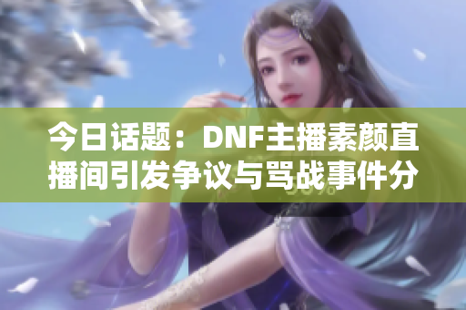 今日话题：DNF主播素颜直播间引发争议与骂战事件分析