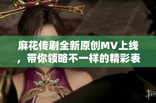 麻花传剧全新原创MV上线，带你领略不一样的精彩表演