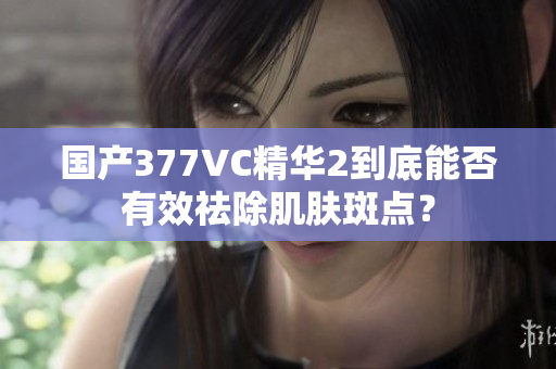 国产377VC精华2到底能否有效祛除肌肤斑点？