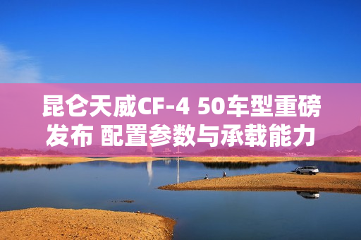 昆仑天威CF-4 50车型重磅发布 配置参数与承载能力解析