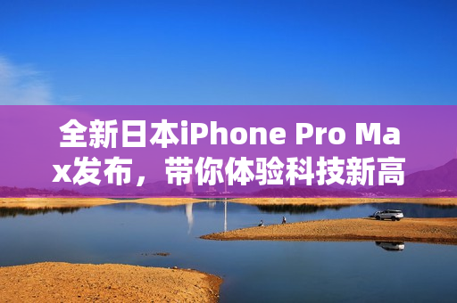 全新日本iPhone Pro Max发布，带你体验科技新高度