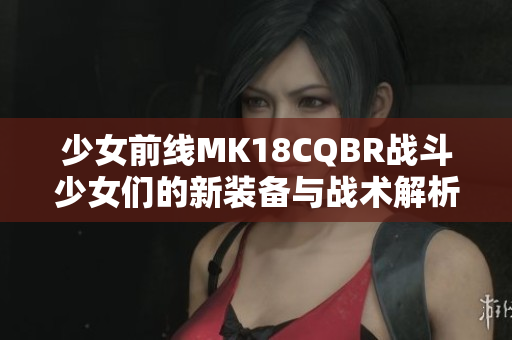 少女前线MK18CQBR战斗少女们的新装备与战术解析