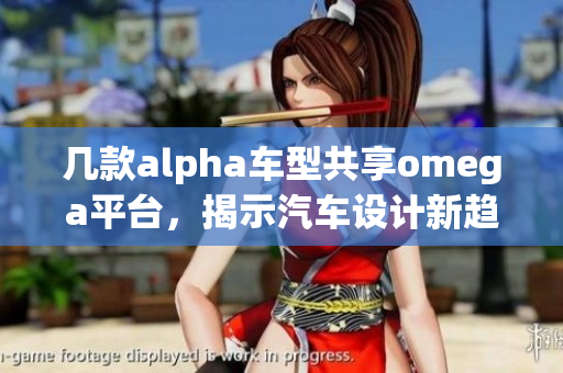 几款alpha车型共享omega平台，揭示汽车设计新趋势