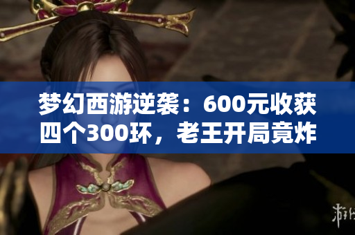 梦幻西游逆袭：600元收获四个300环，老王开局竟炸出150项链！