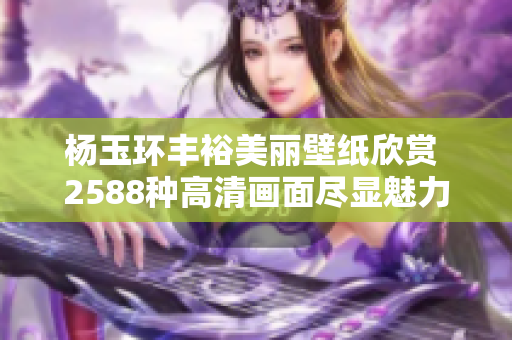 杨玉环丰裕美丽壁纸欣赏 2588种高清画面尽显魅力