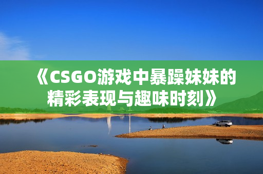 《CSGO游戏中暴躁妹妹的精彩表现与趣味时刻》