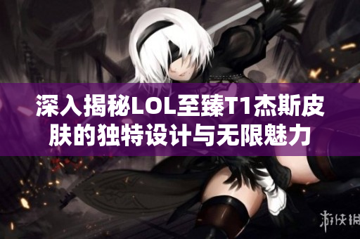 深入揭秘LOL至臻T1杰斯皮肤的独特设计与无限魅力