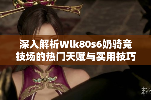 深入解析Wlk80s6奶骑竞技场的热门天赋与实用技巧