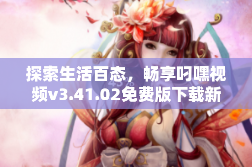 探索生活百态，畅享叼嘿视频v3.41.02免费版下载新体验