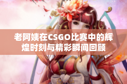 老阿姨在CSGO比赛中的辉煌时刻与精彩瞬间回顾