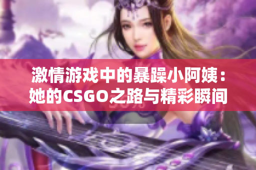 激情游戏中的暴躁小阿姨：她的CSGO之路与精彩瞬间