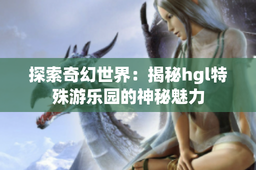 探索奇幻世界：揭秘hgl特殊游乐园的神秘魅力