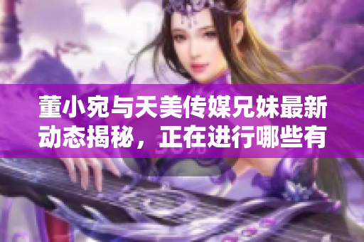 董小宛与天美传媒兄妹最新动态揭秘，正在进行哪些有趣活动？