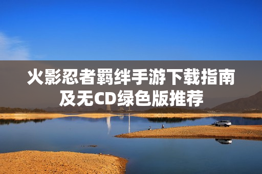 火影忍者羁绊手游下载指南及无CD绿色版推荐