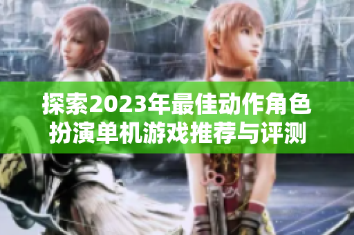 探索2023年最佳动作角色扮演单机游戏推荐与评测