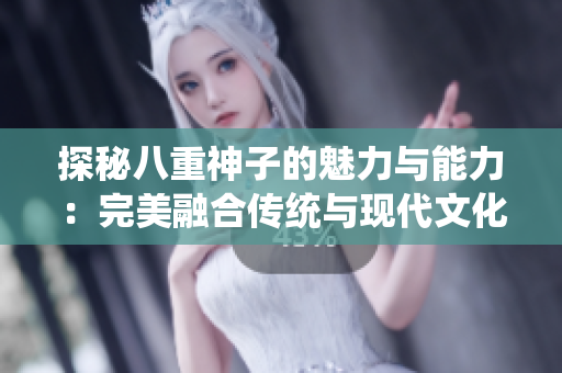 探秘八重神子的魅力与能力：完美融合传统与现代文化