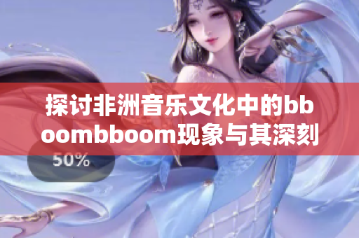 探讨非洲音乐文化中的bboombboom现象与其深刻含义