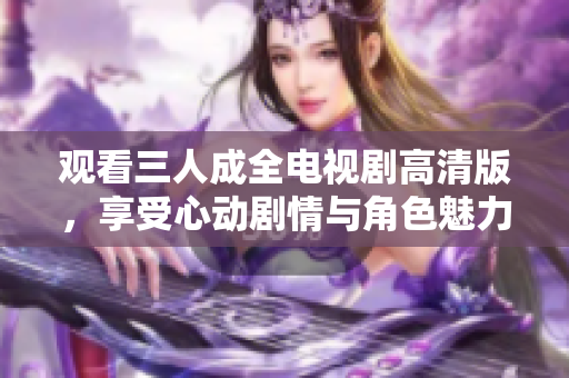 观看三人成全电视剧高清版，享受心动剧情与角色魅力