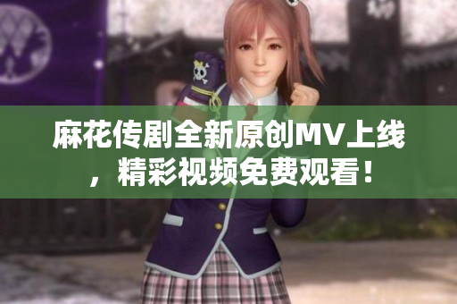 麻花传剧全新原创MV上线，精彩视频免费观看！