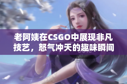 老阿姨在CSGO中展现非凡技艺，怒气冲天的趣味瞬间