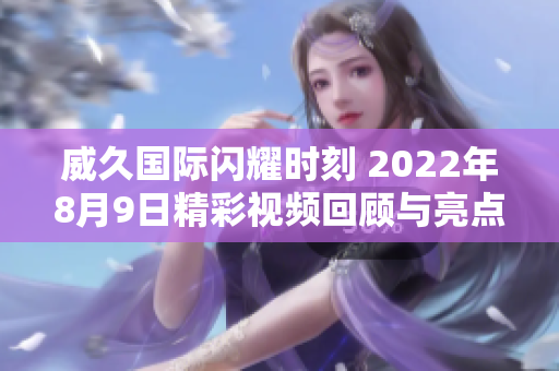 威久国际闪耀时刻 2022年8月9日精彩视频回顾与亮点解析