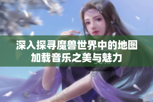 深入探寻魔兽世界中的地图加载音乐之美与魅力