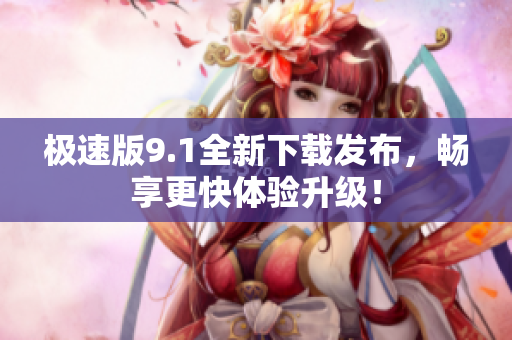 极速版9.1全新下载发布，畅享更快体验升级！