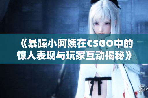 《暴躁小阿姨在CSGO中的惊人表现与玩家互动揭秘》