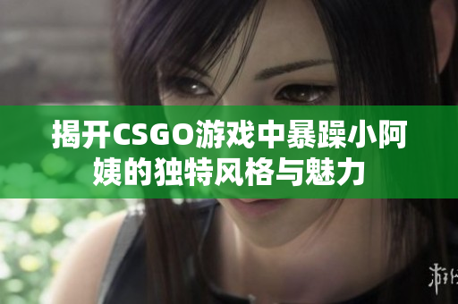 揭开CSGO游戏中暴躁小阿姨的独特风格与魅力