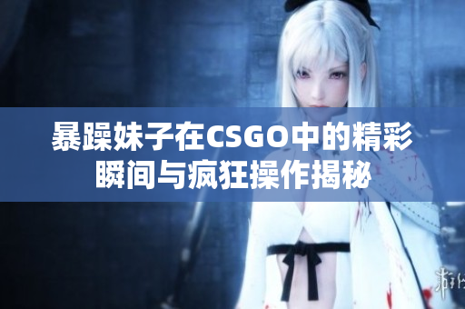 暴躁妹子在CSGO中的精彩瞬间与疯狂操作揭秘