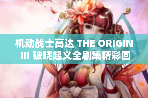 机动战士高达 THE ORIGIN Ⅲ 破晓起义全剧集精彩回顾与分析