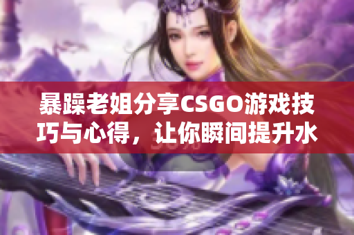 暴躁老姐分享CSGO游戏技巧与心得，让你瞬间提升水平