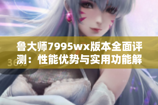 鲁大师7995wx版本全面评测：性能优势与实用功能解析