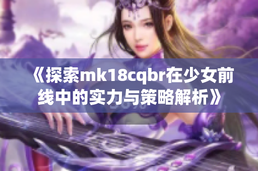 《探索mk18cqbr在少女前线中的实力与策略解析》