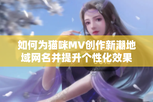 如何为猫咪MV创作新潮地域网名并提升个性化效果