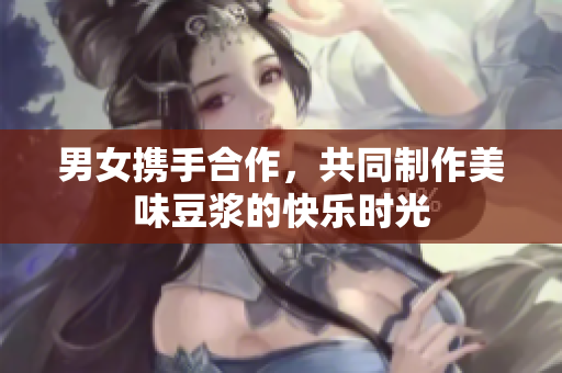 男女携手合作，共同制作美味豆浆的快乐时光