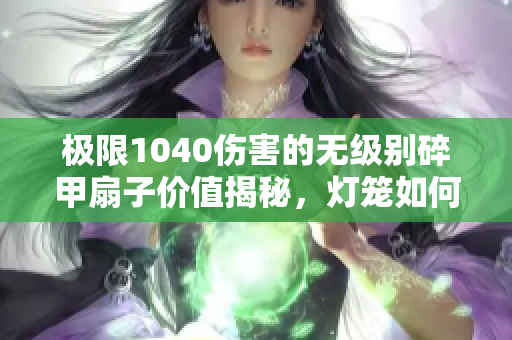 极限1040伤害的无级别碎甲扇子价值揭秘，灯笼如何交易