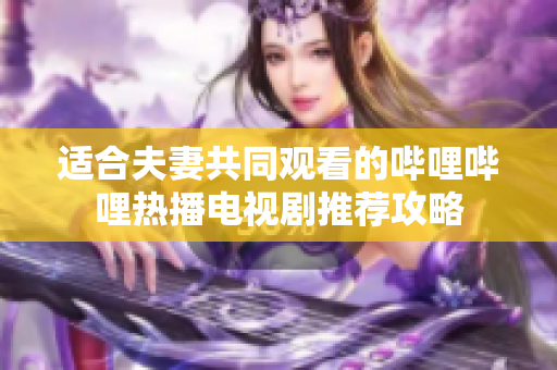 适合夫妻共同观看的哔哩哔哩热播电视剧推荐攻略