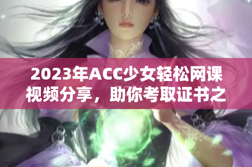 2023年ACC少女轻松网课视频分享，助你考取证书之路