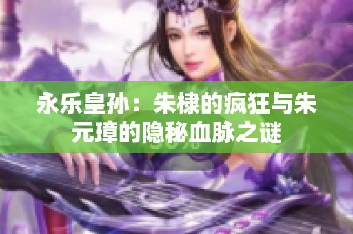 永乐皇孙：朱棣的疯狂与朱元璋的隐秘血脉之谜