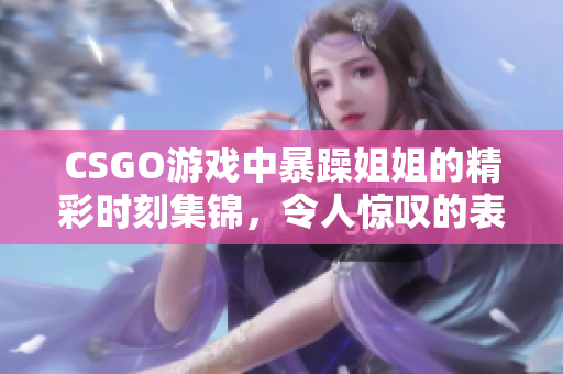 CSGO游戏中暴躁姐姐的精彩时刻集锦，令人惊叹的表现与回忆