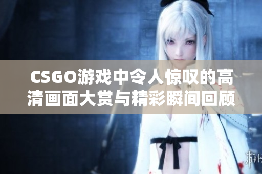 CSGO游戏中令人惊叹的高清画面大赏与精彩瞬间回顾