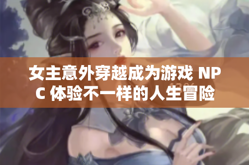 女主意外穿越成为游戏 NPC 体验不一样的人生冒险