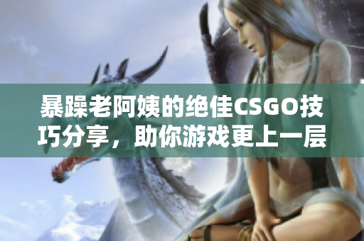 暴躁老阿姨的绝佳CSGO技巧分享，助你游戏更上一层楼