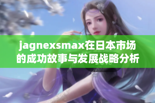 jagnexsmax在日本市场的成功故事与发展战略分析