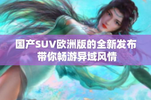 国产SUV欧洲版的全新发布 带你畅游异域风情