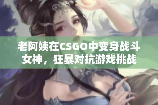 老阿姨在CSGO中变身战斗女神，狂暴对抗游戏挑战