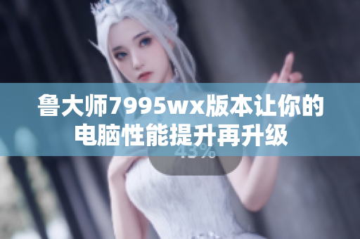 鲁大师7995wx版本让你的电脑性能提升再升级