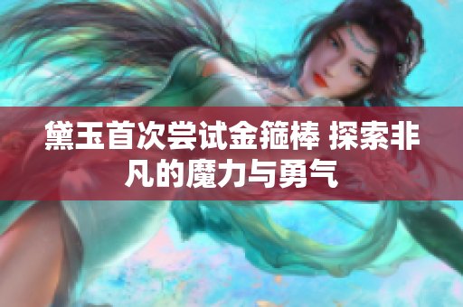 黛玉首次尝试金箍棒 探索非凡的魔力与勇气