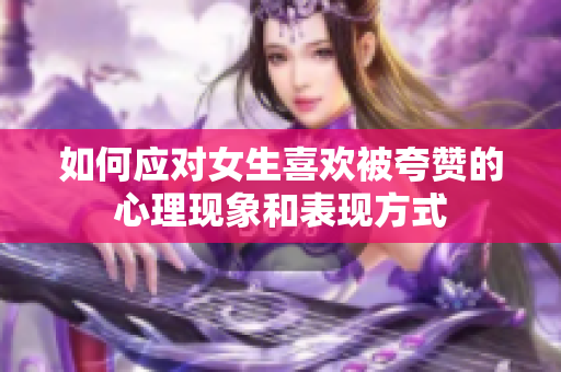 如何应对女生喜欢被夸赞的心理现象和表现方式